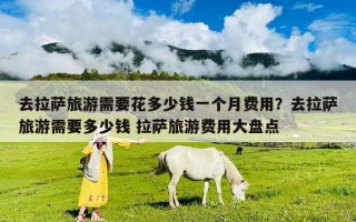 去拉萨旅游需要花多少钱一个月费用？去拉萨旅游需要多少钱 拉萨旅游费用大盘点