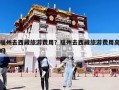 福州去西藏旅游费用？福州去西藏旅游费用高吗