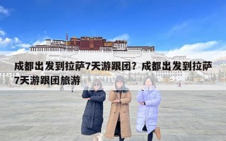 成都出发到拉萨7天游跟团？成都出发到拉萨7天游跟团旅游