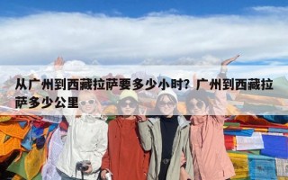 从广州到西藏拉萨要多少小时？广州到西藏拉萨多少公里