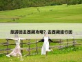旅游团去西藏攻略？去西藏旅行团