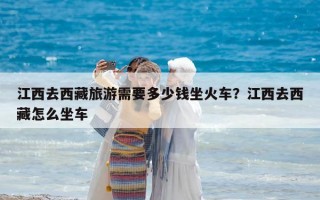 江西去西藏旅游需要多少钱坐火车？江西去西藏怎么坐车