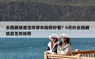 去西藏旅游怎样穿衣拍照好看？6月份去西藏旅游怎样拍照