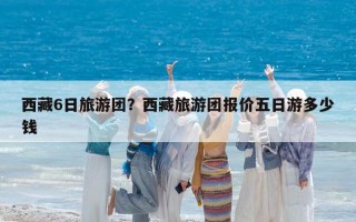 西藏6日旅游团？西藏旅游团报价五日游多少钱