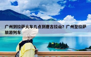 广州到拉萨火车几点到唐古拉山？广州至拉萨旅游列车