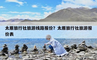 太原旅行社旅游线路报价？太原旅行社旅游报价表