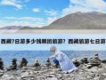 西藏7日游多少钱跟团旅游？西藏旅游七日游