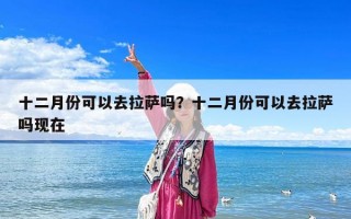 十二月份可以去拉萨吗？十二月份可以去拉萨吗现在