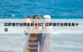 拉萨旅行社排名前十位？拉萨旅行社排名前十位