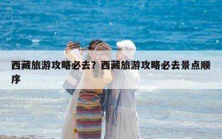 西藏旅游攻略必去？西藏旅游攻略必去景点顺序