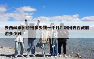 去西藏跟团价格多少钱一个月？跟团去西藏旅游多少钱