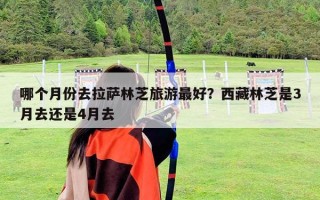 哪个月份去拉萨林芝旅游最好？西藏林芝是3月去还是4月去