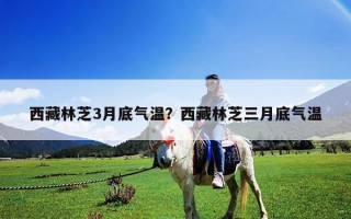 西藏林芝3月底气温？西藏林芝三月底气温