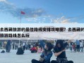 去西藏旅游的最佳路线安排攻略图？去西藏的旅游路线怎么玩