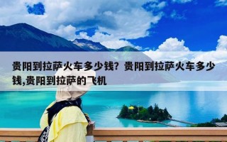 贵阳到拉萨火车多少钱？贵阳到拉萨火车多少钱,贵阳到拉萨的飞机