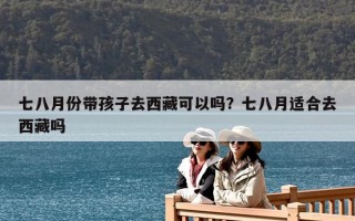 七八月份带孩子去西藏可以吗？七八月适合去西藏吗