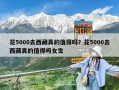 花5000去西藏真的值得吗？花5000去西藏真的值得吗女生