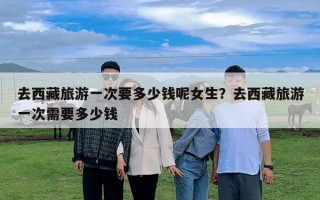 去西藏旅游一次要多少钱呢女生？去西藏旅游一次需要多少钱