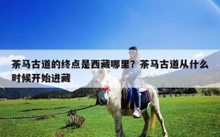 茶马古道的终点是西藏哪里？茶马古道从什么时候开始进藏