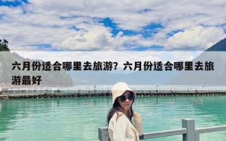 六月份适合哪里去旅游？六月份适合哪里去旅游最好