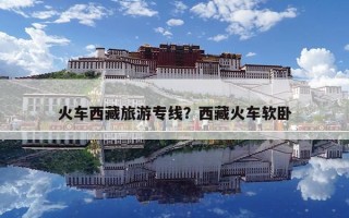 火车西藏旅游专线？西藏火车软卧