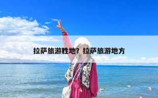 拉萨旅游胜地？拉萨旅游地方