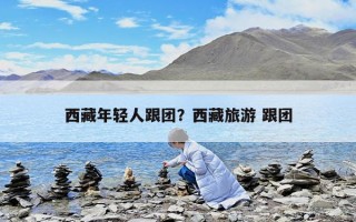 西藏年轻人跟团？西藏旅游 跟团