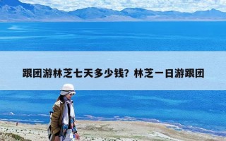跟团游林芝七天多少钱？林芝一日游跟团