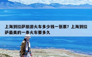 上海到拉萨旅游火车多少钱一张票？上海到拉萨最美的一条火车要多久