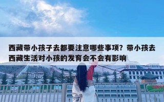西藏带小孩子去都要注意哪些事项？带小孩去西藏生活对小孩的发育会不会有影响