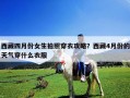 西藏四月份女生拍照穿衣攻略？西藏4月份的天气穿什么衣服