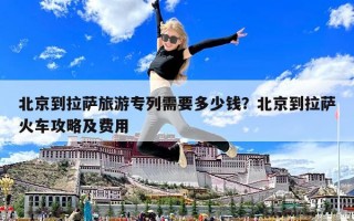 北京到拉萨旅游专列需要多少钱？北京到拉萨火车攻略及费用