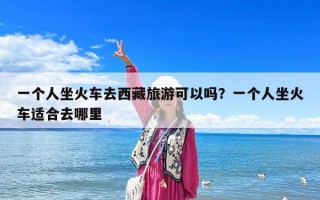 一个人坐火车去西藏旅游可以吗？一个人坐火车适合去哪里