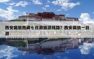 西安国旅西藏七日游旅游线路？西安国旅一日游