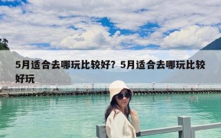 5月适合去哪玩比较好？5月适合去哪玩比较好玩