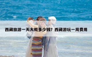 西藏旅游一天大概多少钱？西藏游玩一周费用