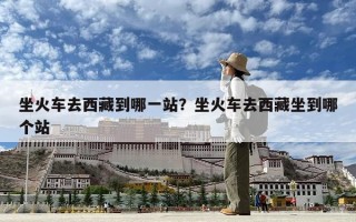 坐火车去西藏到哪一站？坐火车去西藏坐到哪个站