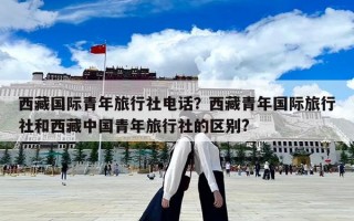 西藏国际青年旅行社电话？西藏青年国际旅行社和西藏中国青年旅行社的区别?