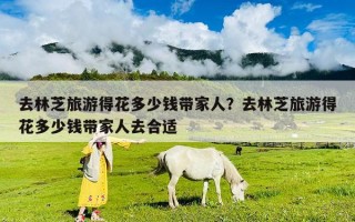 去林芝旅游得花多少钱带家人？去林芝旅游得花多少钱带家人去合适
