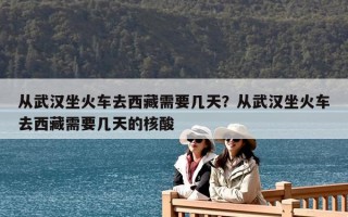 从武汉坐火车去西藏需要几天？从武汉坐火车去西藏需要几天的核酸