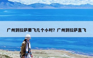 广州到拉萨要飞几个小时？广州到拉萨直飞