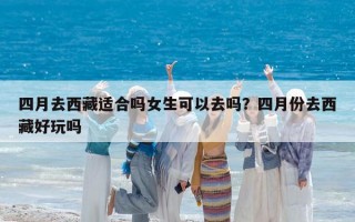 四月去西藏适合吗女生可以去吗？四月份去西藏好玩吗