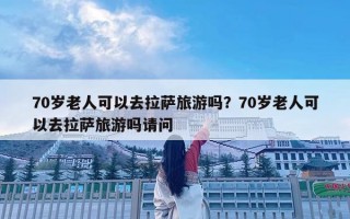 70岁老人可以去拉萨旅游吗？70岁老人可以去拉萨旅游吗请问