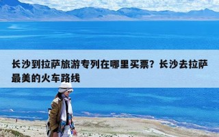 长沙到拉萨旅游专列在哪里买票？长沙去拉萨最美的火车路线
