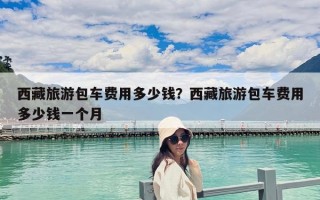 西藏旅游包车费用多少钱？西藏旅游包车费用多少钱一个月