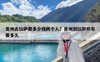 贵州去拉萨要多少钱两个人？贵州到拉萨开车要多久