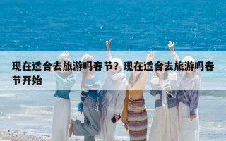 现在适合去旅游吗春节？现在适合去旅游吗春节开始