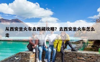 从西安坐火车去西藏攻略？去西安坐火车怎么走