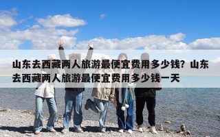 山东去西藏两人旅游最便宜费用多少钱？山东去西藏两人旅游最便宜费用多少钱一天
