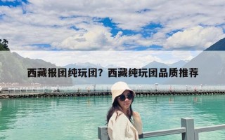 西藏报团纯玩团？西藏纯玩团品质推荐